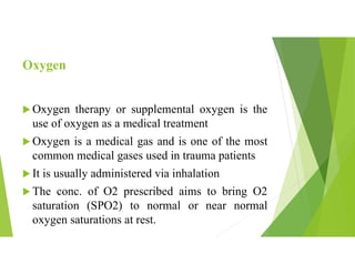 Oxygen
 Oxygen therapy or supplemental oxygen is the
use of oxygen as a medical treatment
 Oxygen is a medical gas and is one of the most
common medical gases used in trauma patients
 It is usually administered via inhalation
 The conc. of O2 prescribed aims to bring O2
saturation (SPO2) to normal or near normal
oxygen saturations at rest.
 