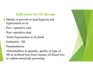 Indications for O2 therapy
 Mainly to prevent or treat hypoxia and
hypoxaemia as in:
 Peri - operative care
 Post -operative state
 Acute hypoxaemia as in shock
 Ischaemia - MI
 Pneumothorax
 Abnormalities in quantity, quality or type of
Hb as in blood loss from trauma, GI blood loss
or carbon-monoxide poisoning
 