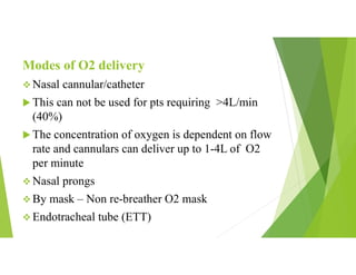 Modes of O2 delivery
 Nasal cannular/catheter
 This can not be used for pts requiring >4L/min
(40%)
 The concentration of oxygen is dependent on flow
rate and cannulars can deliver up to 1-4L of O2
per minute
 Nasal prongs
 By mask – Non re-breather O2 mask
 Endotracheal tube (ETT)
 