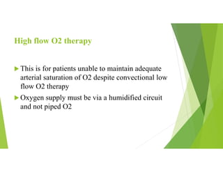 High flow O2 therapy
 This is for patients unable to maintain adequate
arterial saturation of O2 despite convectional low
flow O2 therapy
 Oxygen supply must be via a humidified circuit
and not piped O2
 