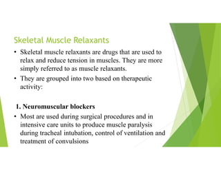 Skeletal Muscle Relaxants
• Skeletal muscle relaxants are drugs that are used to
relax and reduce tension in muscles. They are more
simply referred to as muscle relaxants.
• They are grouped into two based on therapeutic
activity:
1. Neuromuscular blockers
• Most are used during surgical procedures and in
intensive care units to produce muscle paralysis
during tracheal intubation, control of ventilation and
treatment of convulsions
 