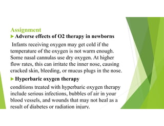 Assignment
 Adverse effects of O2 therapy in newborns
Infants receiving oxygen may get cold if the
temperature of the oxygen is not warm enough.
Some nasal cannulas use dry oxygen. At higher
flow rates, this can irritate the inner nose, causing
cracked skin, bleeding, or mucus plugs in the nose.
 Hyperbaric oxygen therapy
conditions treated with hyperbaric oxygen therapy
include serious infections, bubbles of air in your
blood vessels, and wounds that may not heal as a
result of diabetes or radiation injury.
 