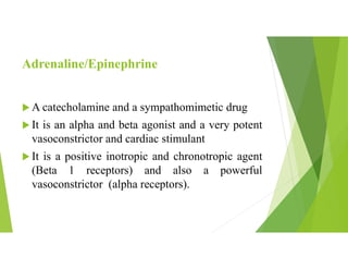 Adrenaline/Epinephrine
 A catecholamine and a sympathomimetic drug
 It is an alpha and beta agonist and a very potent
vasoconstrictor and cardiac stimulant
 It is a positive inotropic and chronotropic agent
(Beta 1 receptors) and also a powerful
vasoconstrictor (alpha receptors).
 