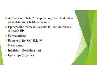  Activation of beta 2 receptors may lead to dilation
of skeletal muscle blood vessels
 Epinephrine increases systolic BP and decreases
diastolic BP
 Formulations:
 Parenteral for S/C, IM, IV
 Nasal spray
 Inhalation (Nebulization)
 Eye drops (Topical)
 