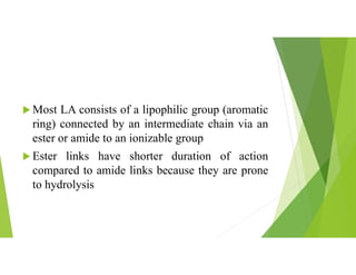  Most LA consists of a lipophilic group (aromatic
ring) connected by an intermediate chain via an
ester or amide to an ionizable group
 Ester links have shorter duration of action
compared to amide links because they are prone
to hydrolysis
 