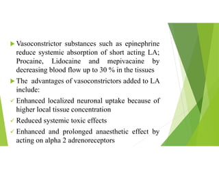  Vasoconstrictor substances such as epinephrine
reduce systemic absorption of short acting LA;
Procaine, Lidocaine and mepivacaine by
decreasing blood flow up to 30 % in the tissues
 The advantages of vasoconstrictors added to LA
include:
 Enhanced localized neuronal uptake because of
higher local tissue concentration
 Reduced systemic toxic effects
 Enhanced and prolonged anaesthetic effect by
acting on alpha 2 adrenoreceptors
 