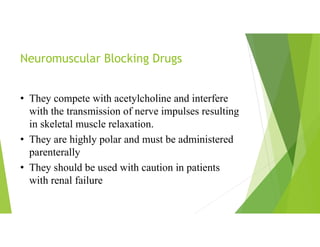 Neuromuscular Blocking Drugs
• They compete with acetylcholine and interfere
with the transmission of nerve impulses resulting
in skeletal muscle relaxation.
• They are highly polar and must be administered
parenterally
• They should be used with caution in patients
with renal failure
 