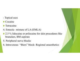 3. Topical uses
 Cocaine
 Tetracaine
4. Entectic mixture of LA (EMLA)
 2.5 % lidocaine or prilocaine for skin procedures like
branulars, BM aspirate
5. Peripheral nerve blocks
6. Intravenous “Biers” block- Regional anaesthetics
 