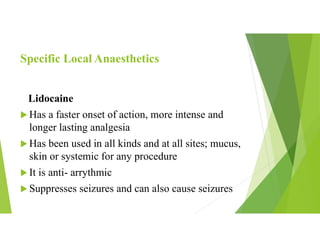 Specific Local Anaesthetics
Lidocaine
 Has a faster onset of action, more intense and
longer lasting analgesia
 Has been used in all kinds and at all sites; mucus,
skin or systemic for any procedure
 It is anti- arrythmic
 Suppresses seizures and can also cause seizures
 