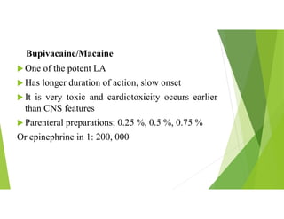 Bupivacaine/Macaine
 One of the potent LA
 Has longer duration of action, slow onset
 It is very toxic and cardiotoxicity occurs earlier
than CNS features
 Parenteral preparations; 0.25 %, 0.5 %, 0.75 %
Or epinephrine in 1: 200, 000
 