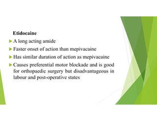 Etidocaine
 A long acting amide
 Faster onset of action than mepivacaine
 Has similar duration of action as mepivacaine
 Causes preferential motor blockade and is good
for orthopaedic surgery but disadvantageous in
labour and post-operative states
 