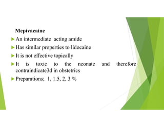 Mepivacaine
 An intermediate acting amide
 Has similar properties to lidocaine
 It is not effective topically
 It is toxic to the neonate and therefore
contraindicate3d in obstetrics
 Preparations; 1, 1.5, 2, 3 %
 