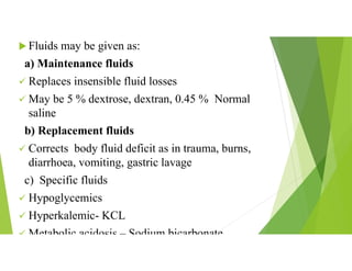  Fluids may be given as:
a) Maintenance fluids
 Replaces insensible fluid losses
 May be 5 % dextrose, dextran, 0.45 % Normal
saline
b) Replacement fluids
 Corrects body fluid deficit as in trauma, burns,
diarrhoea, vomiting, gastric lavage
c) Specific fluids
 Hypoglycemics
 Hyperkalemic- KCL
 Metabolic acidosis – Sodium bicarbonate
 