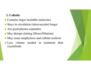 2. Colloids
 Contains larger insoluble molecules
 Stays in circulation (intravascular) longer
 Are good plasma expanders
 May disrupt clotting (Direct/Dilution)
 May cause anaphylaxis and cellular acidosis
 Less volume needed in treatment than
crystalloids
 
