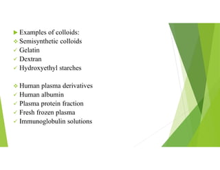  Examples of colloids:
 Semisynthetic colloids
 Gelatin
 Dextran
 Hydroxyethyl starches
 Human plasma derivatives
 Human albumin
 Plasma protein fraction
 Fresh frozen plasma
 Immunoglobulin solutions
 