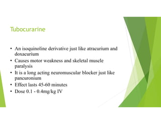 Tubocurarine
• An isoquinoline derivative just like atracurium and
doxacurium
• Causes motor weakness and skeletal muscle
paralysis
• It is a long acting neuromuscular blocker just like
pancuronium
• Effect lasts 45-60 minutes
• Dose 0.1 - 0.4mg/kg IV
 