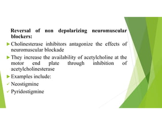 Reversal of non depolarizing neuromuscular
blockers:
 Cholinesterase inhibitors antagonize the effects of
neuromuscular blockade
 They increase the availability of acetylcholine at the
motor end plate through inhibition of
acetylcholinesterase
 Examples include:
 Neostigmine
 Pyridostigmine
 