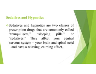 Sedatives and Hypnotics
Sedatives and hypnotics are two classes of
prescription drugs that are commonly called
“tranquilizers,” “sleeping pills,” or
“sedatives.” They affect your central
nervous system – your brain and spinal cord
– and have a relaxing, calming effect.
 