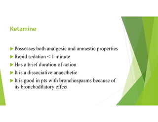Ketamine
 Possesses both analgesic and amnestic properties
 Rapid sedation < 1 minute
 Has a brief duration of action
 It is a dissociative anaesthetic
 It is good in pts with bronchospasms because of
its bronchodilatory effect
 