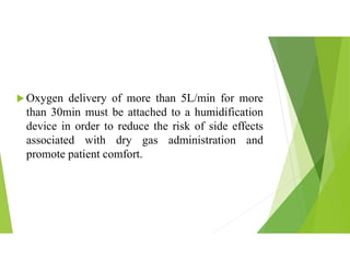  Oxygen delivery of more than 5L/min for more
than 30min must be attached to a humidification
device in order to reduce the risk of side effects
associated with dry gas administration and
promote patient comfort.
 