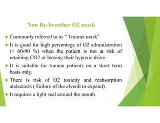 Non Re-breather O2 mask
 Commonly referred to as “ Trauma mask”
 It is good for high percentage of O2 administration
(> 60-90 %) when the patient is not at risk of
retaining CO2 or loosing their hypoxic drive
 It is suitable for trauma patients on a short term
basis only.
 There is risk of O2 toxicity and reabsorption
atelectasis ( Failure of the alveoli to expand).
 It requires a tight seal around the mouth
 