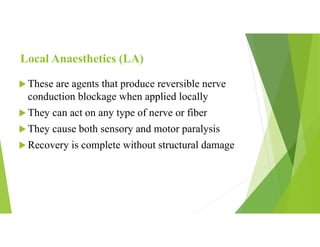 Local Anaesthetics (LA)
 These are agents that produce reversible nerve
conduction blockage when applied locally
 They can act on any type of nerve or fiber
 They cause both sensory and motor paralysis
 Recovery is complete without structural damage
 