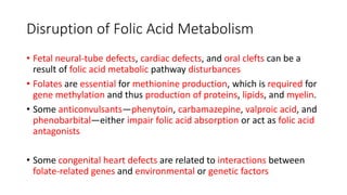 Disruption of Folic Acid Metabolism
• Fetal neural-tube defects, cardiac defects, and oral clefts can be a
result of folic acid metabolic pathway disturbances
• Folates are essential for methionine production, which is required for
gene methylation and thus production of proteins, lipids, and myelin.
• Some anticonvulsants—phenytoin, carbamazepine, valproic acid, and
phenobarbital—either impair folic acid absorption or act as folic acid
antagonists
• Some congenital heart defects are related to interactions between
folate-related genes and environmental or genetic factors
 
