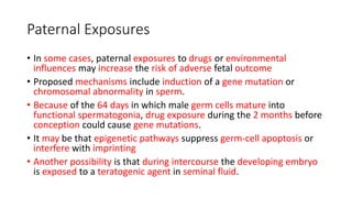 Paternal Exposures
• In some cases, paternal exposures to drugs or environmental
influences may increase the risk of adverse fetal outcome
• Proposed mechanisms include induction of a gene mutation or
chromosomal abnormality in sperm.
• Because of the 64 days in which male germ cells mature into
functional spermatogonia, drug exposure during the 2 months before
conception could cause gene mutations.
• It may be that epigenetic pathways suppress germ-cell apoptosis or
interfere with imprinting
• Another possibility is that during intercourse the developing embryo
is exposed to a teratogenic agent in seminal fluid.
 