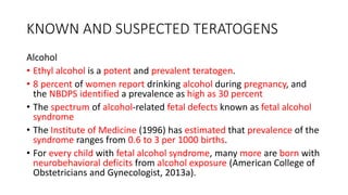 KNOWN AND SUSPECTED TERATOGENS
Alcohol
• Ethyl alcohol is a potent and prevalent teratogen.
• 8 percent of women report drinking alcohol during pregnancy, and
the NBDPS identified a prevalence as high as 30 percent
• The spectrum of alcohol-related fetal defects known as fetal alcohol
syndrome
• The Institute of Medicine (1996) has estimated that prevalence of the
syndrome ranges from 0.6 to 3 per 1000 births.
• For every child with fetal alcohol syndrome, many more are born with
neurobehavioral deficits from alcohol exposure (American College of
Obstetricians and Gynecologist, 2013a).
 