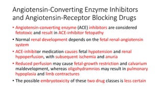 Angiotensin-Converting Enzyme Inhibitors
and Angiotensin-Receptor Blocking Drugs
• Angiotensin-converting enzyme (ACE) inhibitors are considered
fetotoxic and result in ACE-inhibitor fetopathy
• Normal renal development depends on the fetal renal-angiotensin
system
• ACE-inhibitor medication causes fetal hypotension and renal
hypoperfusion, with subsequent ischemia and anuria
• Reduced perfusion may cause fetal-growth restriction and calvarium
maldevelopment, whereas oligohydramnios may result in pulmonary
hypoplasia and limb contractures
• The possible embryotoxicity of these two drug classes is less certain
 