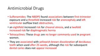 Antimicrobial Drugs
• Sulfonamides: The NBDPS found associations between first-trimester
exposure and a threefold increased risk for anencephaly and left
ventricular outflow tract obstruction,
• an eightfold increased risk for choanal atresia, and a twofold
increased risk for diaphragmatic hernia
• Tetracyclines: These drugs are no longer commonly used in pregnant
women.
• They are associated with yellowish-brown discoloration of deciduous
teeth when used after 25 weeks, although the risk for subsequent
dental caries does not appear increased
 