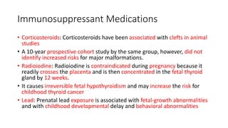 Immunosuppressant Medications
• Corticosteroids: Corticosteroids have been associated with clefts in animal
studies
• A 10-year prospective cohort study by the same group, however, did not
identify increased risks for major malformations.
• Radioiodine: Radioiodine is contraindicated during pregnancy because it
readily crosses the placenta and is then concentrated in the fetal thyroid
gland by 12 weeks.
• It causes irreversible fetal hypothyroidism and may increase the risk for
childhood thyroid cancer
• Lead: Prenatal lead exposure is associated with fetal-growth abnormalities
and with childhood developmental delay and behavioral abnormalities
 