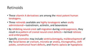Retinoids
• These vitamin A derivatives are among the most potent human
teratogens.
• Three retinoids available are highly teratogenic when orally
administered—isotretinoin, acitretin, and bexarotene
• By inhibiting neural-crest cell migration during embryogenesis, they
result in a pattern of cranial neural-crest defects—termed retinoic
acid embryopathy
• Specific anomalies may include ventriculomegaly, maldevelopment of
the facial bones or cranium, microtia or anotia, micrognathia, cleft
palate, conotruncal heart defects, and thymic aplasia or hypoplasia
 