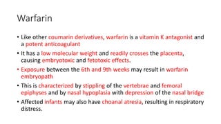 Warfarin
• Like other coumarin derivatives, warfarin is a vitamin K antagonist and
a potent anticoagulant
• It has a low molecular weight and readily crosses the placenta,
causing embryotoxic and fetotoxic effects.
• Exposure between the 6th and 9th weeks may result in warfarin
embryopath
• This is characterized by stippling of the vertebrae and femoral
epiphyses and by nasal hypoplasia with depression of the nasal bridge
• Affected infants may also have choanal atresia, resulting in respiratory
distress.
 