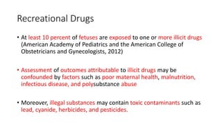 Recreational Drugs
• At least 10 percent of fetuses are exposed to one or more illicit drugs
(American Academy of Pediatrics and the American College of
Obstetricians and Gynecologists, 2012)
• Assessment of outcomes attributable to illicit drugs may be
confounded by factors such as poor maternal health, malnutrition,
infectious disease, and polysubstance abuse
• Moreover, illegal substances may contain toxic contaminants such as
lead, cyanide, herbicides, and pesticides.
 