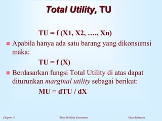 Chapter 8 Teori Perilaku Konsumen Yana Rohmana
Total Utility, TU
TU = f (X1, X2, …., Xn)
 Apabila hanya ada satu barang yang dikonsumsi
maka:
TU = f (X)
 Berdasarkan fungsi Total Utility di atas dapat
diturunkan marginal utility sebagai berikut:
MU = dTU / dX
 