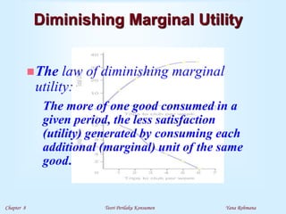 Chapter 8 Teori Perilaku Konsumen Yana Rohmana
Diminishing Marginal Utility
The law of diminishing marginal
utility:
The more of one good consumed in a
given period, the less satisfaction
(utility) generated by consuming each
additional (marginal) unit of the same
good.
 
