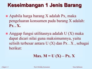 Chapter 8 Teori Perilaku Konsumen Yana Rohmana
Keseimbangan 1 Jenis Barang
 Apabila harga barang X adalah Px, maka
pengeluaran konsumen pada barang X adalah:
Px . X.
 Anggap fungsi utilitasnya adalah U (X) maka
dapat dicari nilai guna maksimumnya, yaitu
selisih terbesar antara U (X) dan Px . X , sebagai
berikut:
Max. M = U (X) – Px. X
 