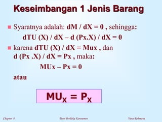 Chapter 8 Teori Perilaku Konsumen Yana Rohmana
Keseimbangan 1 Jenis Barang
 Syaratnya adalah: dM / dX = 0 , sehingga:
dTU (X) / dX – d (Px.X) / dX = 0
 karena dTU (X) / dX = Mux , dan
d (Px .X) / dX = Px , maka:
MUx – Px = 0
atau
MUX = PX
 