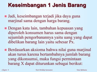 Chapter 8 Teori Perilaku Konsumen Yana Rohmana
Keseimbangan 1 Jenis Barang
 Jadi, keseimbangan terjadi jika daya guna
marjinal sama dengan harga barang.
 Dengan kata lain, tambahan kepuasan yang
diperoleh konsumen harus sama dengan
sejumlah pengorbanannya yaitu uang yang dapat
dibelikan barang lain yaitu sebesar Px.
 Berdasarkan aksioma bahwa nilai guna marjinal
akan turun karena bertambahnya jumlah barang
yang dikonsumsi, maka fungsi permintaan
barang X dapat diturunkan sebagai berikut:
 