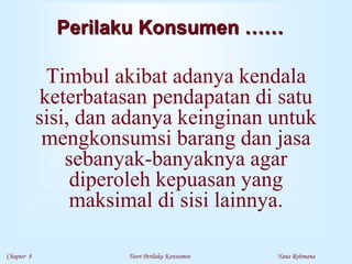 Chapter 8 Teori Perilaku Konsumen Yana Rohmana
Perilaku Konsumen ……
Timbul akibat adanya kendala
keterbatasan pendapatan di satu
sisi, dan adanya keinginan untuk
mengkonsumsi barang dan jasa
sebanyak-banyaknya agar
diperoleh kepuasan yang
maksimal di sisi lainnya.
 