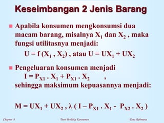 Chapter 8 Teori Perilaku Konsumen Yana Rohmana
 Apabila konsumen mengkonsumsi dua
macam barang, misalnya X1 dan X2 , maka
fungsi utilitasnya menjadi:
U = f (X1 , X2) , atau U = UX1 + UX2
 Pengeluaran konsumen menjadi
I = PX1 . X1 + PX1 . X2 ,
sehingga maksimum kepuasannya menjadi:
M = UX1 + UX2 , λ ( I – PX1 . X1 - PX2 . X2 )
Keseimbangan 2 Jenis Barang
 