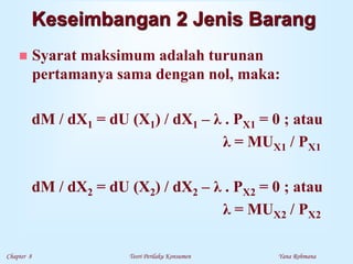 Chapter 8 Teori Perilaku Konsumen Yana Rohmana
 Syarat maksimum adalah turunan
pertamanya sama dengan nol, maka:
dM / dX1 = dU (X1) / dX1 – λ . PX1 = 0 ; atau
λ = MUX1 / PX1
dM / dX2 = dU (X2) / dX2 – λ . PX2 = 0 ; atau
λ = MUX2 / PX2
Keseimbangan 2 Jenis Barang
 