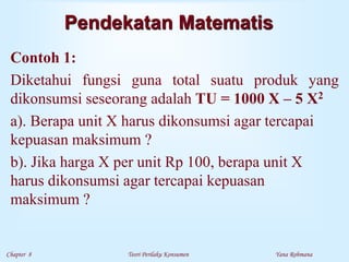 Chapter 8 Teori Perilaku Konsumen Yana Rohmana
Pendekatan Matematis
Contoh 1:
Diketahui fungsi guna total suatu produk yang
dikonsumsi seseorang adalah TU = 1000 X – 5 X2
a). Berapa unit X harus dikonsumsi agar tercapai
kepuasan maksimum ?
b). Jika harga X per unit Rp 100, berapa unit X
harus dikonsumsi agar tercapai kepuasan
maksimum ?
 