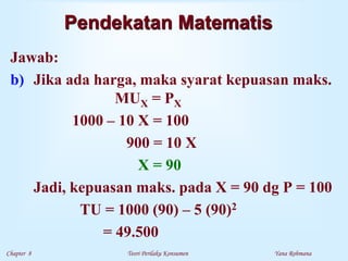 Chapter 8 Teori Perilaku Konsumen Yana Rohmana
Pendekatan Matematis
Jawab:
b) Jika ada harga, maka syarat kepuasan maks.
MUX = PX
1000 – 10 X = 100
900 = 10 X
X = 90
Jadi, kepuasan maks. pada X = 90 dg P = 100
TU = 1000 (90) – 5 (90)2
= 49.500
 