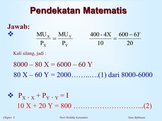Chapter 8 Teori Perilaku Konsumen Yana Rohmana
Pendekatan Matematis
Jawab:

Kali silang, jadi :
8000 – 80 X = 6000 – 60 Y
80 X – 60 Y = 2000……..….(1) dari 8000-6000
 PX . X + PY . Y = I
10 X + 20 Y = 800 ………………………...(2)
20
6
600
10
4X
-
400
P
MU
P
MU
Y
Y
X
X Y



 