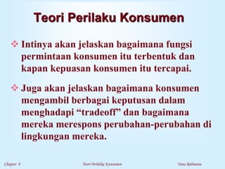 Chapter 8 Teori Perilaku Konsumen Yana Rohmana
Teori Perilaku Konsumen
 Intinya akan jelaskan bagaimana fungsi
permintaan konsumen itu terbentuk dan
kapan kepuasan konsumen itu tercapai.
 Juga akan jelaskan bagaimana konsumen
mengambil berbagai keputusan dalam
menghadapi “tradeoff” dan bagaimana
mereka merespons perubahan-perubahan di
lingkungan mereka.
 