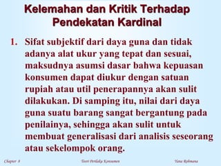 Chapter 8 Teori Perilaku Konsumen Yana Rohmana
Kelemahan dan Kritik Terhadap
Pendekatan Kardinal
1. Sifat subjektif dari daya guna dan tidak
adanya alat ukur yang tepat dan sesuai,
maksudnya asumsi dasar bahwa kepuasan
konsumen dapat diukur dengan satuan
rupiah atau util penerapannya akan sulit
dilakukan. Di samping itu, nilai dari daya
guna suatu barang sangat bergantung pada
penilainya, sehingga akan sulit untuk
membuat generalisasi dari analisis seseorang
atau sekelompok orang.
 