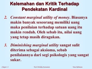 Chapter 8 Teori Perilaku Konsumen Yana Rohmana
Kelemahan dan Kritik Terhadap
Pendekatan Kardinal
2. Constant marginal utility of money. Biasanya
makin banyak seseorang memiliki uang
maka penilaian terhadap satuan uang itu
makin rendah. Oleh sebab itu, nilai uang
yang tetap masih diragukan.
3. Diminishing marginal utility sangat sulit
diterima sebagai aksioma, sebab
penilaiannya dari segi psikologis yang sangat
sukar.
 