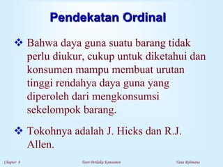 Chapter 8 Teori Perilaku Konsumen Yana Rohmana
Pendekatan Ordinal
 Bahwa daya guna suatu barang tidak
perlu diukur, cukup untuk diketahui dan
konsumen mampu membuat urutan
tinggi rendahya daya guna yang
diperoleh dari mengkonsumsi
sekelompok barang.
 Tokohnya adalah J. Hicks dan R.J.
Allen.
 